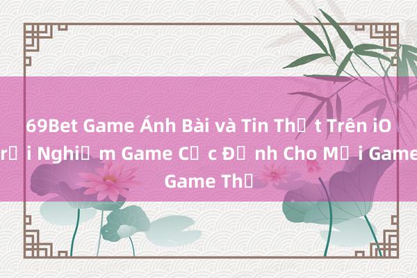 69Bet Game Ánh Bài và Tin Thật Trên iOS – Trải Nghiệm Game Cực Đỉnh Cho Mọi Game Thủ