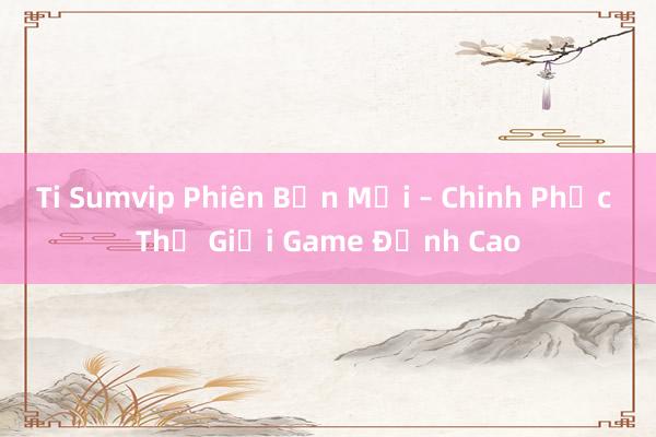 Ti Sumvip Phiên Bản Mới – Chinh Phục Thế Giới Game Đỉnh Cao