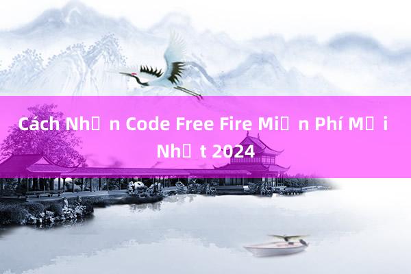 Cách Nhận Code Free Fire Miễn Phí Mới Nhất 2024