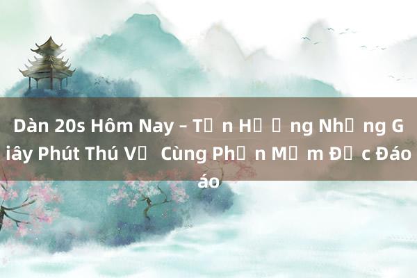 Dàn 20s Hôm Nay – Tận Hưởng Những Giây Phút Thú Vị Cùng Phần Mềm Độc Đáo