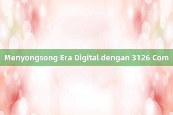 Menyongsong Era Digital dengan 3126 Com