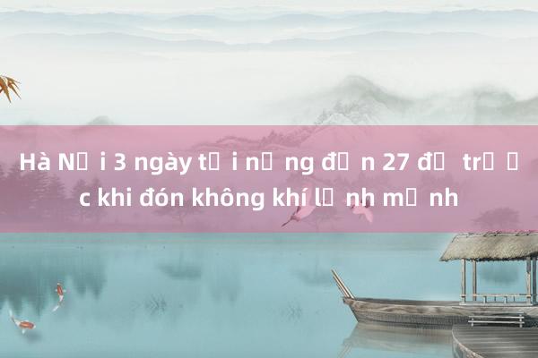 Hà Nội 3 ngày tới nắng đến 27 độ trước khi đón không khí lạnh mạnh