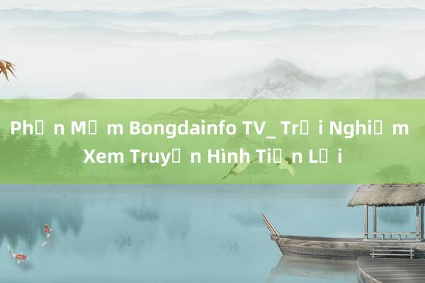 Phần Mềm Bongdainfo TV_ Trải Nghiệm Xem Truyền Hình Tiện Lợi