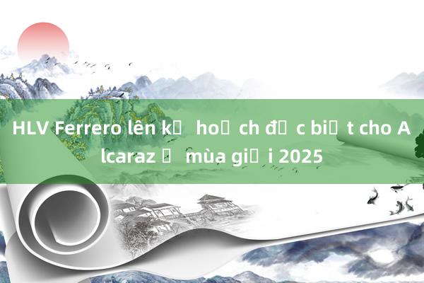 HLV Ferrero lên kế hoạch đặc biệt cho Alcaraz ở mùa giải 2025