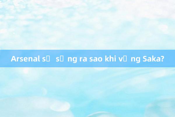 Arsenal sẽ sống ra sao khi vắng Saka?