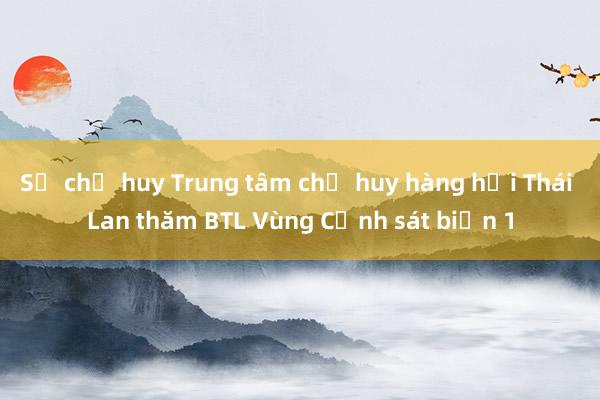 Sở chỉ huy Trung tâm chỉ huy hàng hải Thái Lan thăm BTL Vùng Cảnh sát biển 1