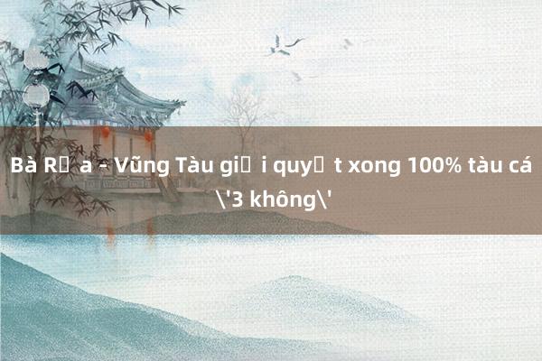 Bà Rịa - Vũng Tàu giải quyết xong 100% tàu cá '3 không'