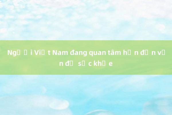 Người Việt Nam đang quan tâm hơn đến vấn đề sức khỏe