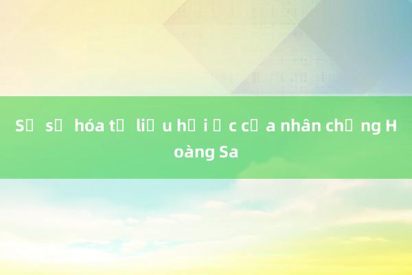 Sẽ số hóa tư liệu hồi ức của nhân chứng Hoàng Sa