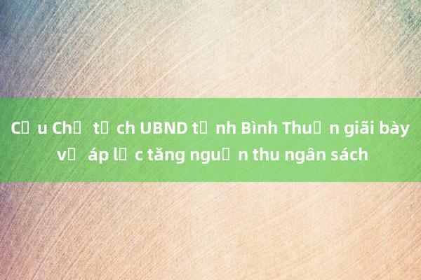 Cựu Chủ tịch UBND tỉnh Bình Thuận giãi bày về áp lực tăng nguồn thu ngân sách