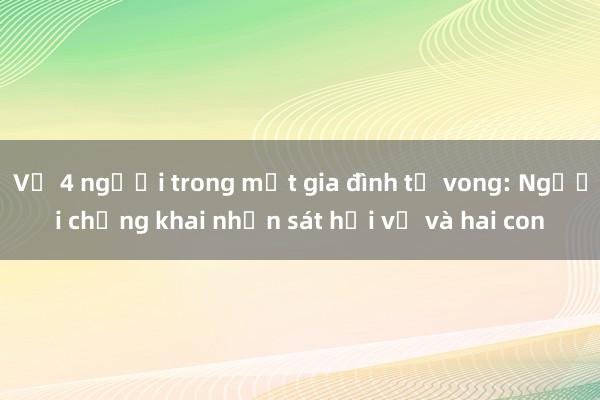 Vụ 4 người trong một gia đình tử vong: Người chồng khai nhận sát hại vợ và hai con