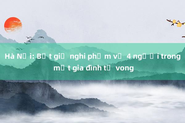 Hà Nội: Bắt giữ nghi phạm vụ 4 người trong một gia đình tử vong