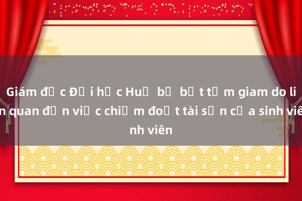 Giám đốc Đại học Huế bị bắt tạm giam do liên quan đến việc chiếm đoạt tài sản của sinh viên