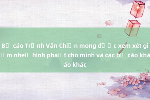 Bị cáo Trịnh Văn Chiến mong được xem xét giảm nhẹ hình phạt cho mình và các bị cáo khác