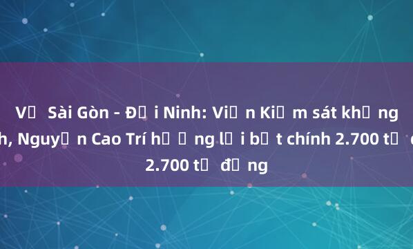 Vụ Sài Gòn - Đại Ninh: Viện Kiểm sát khẳng định, Nguyễn Cao Trí hưởng lợi bất chính 2.700 tỷ đồng