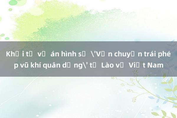 Khởi tố vụ án hình sự 'Vận chuyển trái phép vũ khí quân dụng' từ Lào về Việt Nam