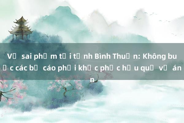 Vụ sai phạm tại tỉnh Bình Thuận: Không buộc các bị cáo phải khắc phục hậu quả vụ án