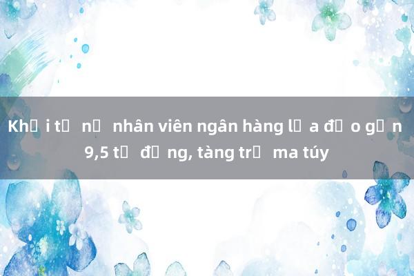 Khởi tố nữ nhân viên ngân hàng lừa đảo gần 9,5 tỷ đồng, tàng trữ ma túy