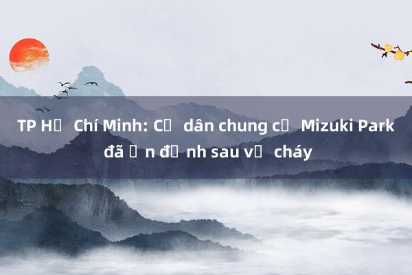 TP Hồ Chí Minh: Cư dân chung cư Mizuki Park đã ổn định sau vụ cháy