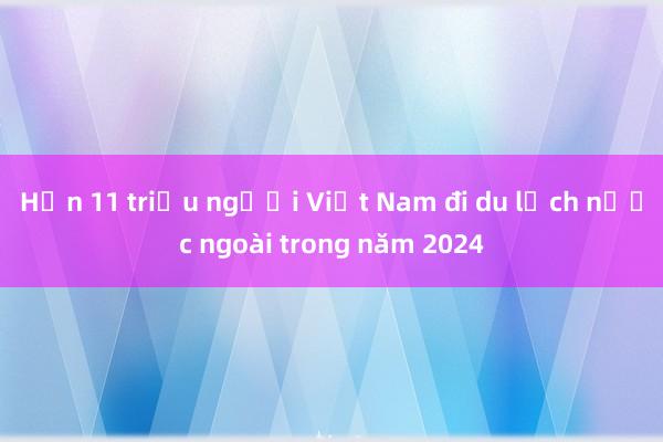 Hơn 11 triệu người Việt Nam đi du lịch nước ngoài trong năm 2024