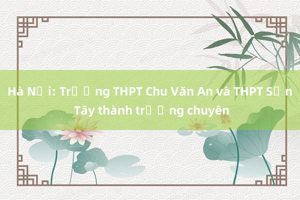 Hà Nội: Trường THPT Chu Văn An và THPT Sơn Tây thành trường chuyên