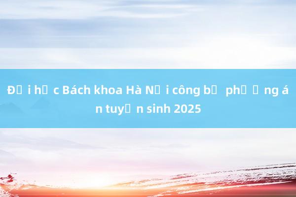 Đại học Bách khoa Hà Nội công bố phương án tuyển sinh 2025