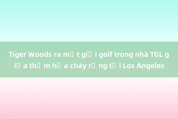 Tiger Woods ra mắt giải golf trong nhà TGL giữa thảm họa cháy rừng tại Los Angeles