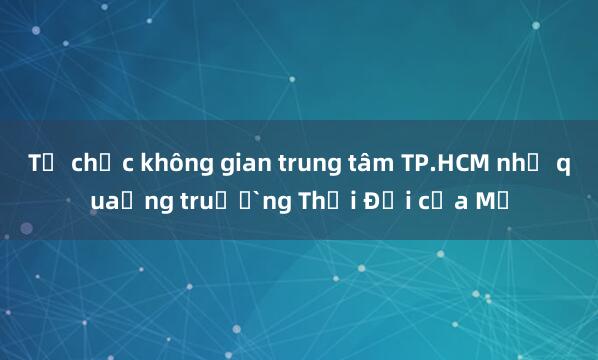 Tổ chức không gian trung tâm TP.HCM như quảng trường Thời Đại của Mỹ