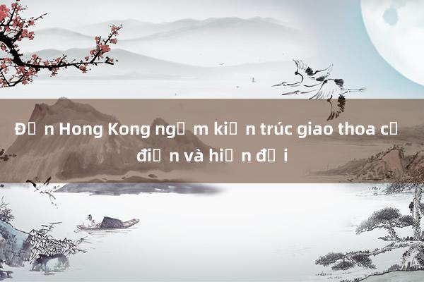 Đến Hong Kong ngắm kiến trúc giao thoa cổ điển và hiện đại