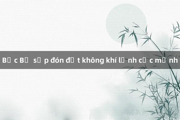 Bắc Bộ sắp đón đợt không khí lạnh cực mạnh