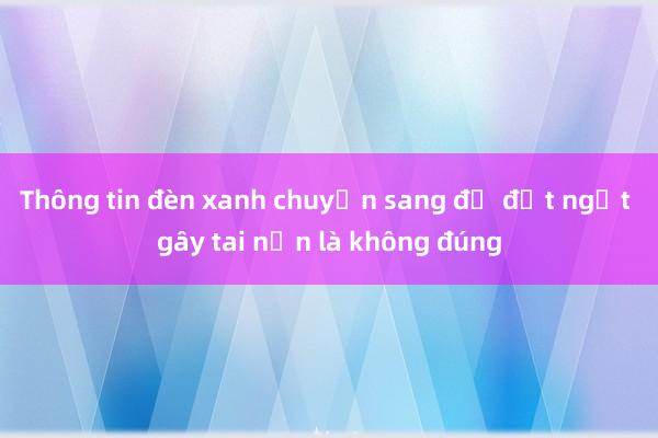 Thông tin đèn xanh chuyển sang đỏ đột ngột gây tai nạn là không đúng