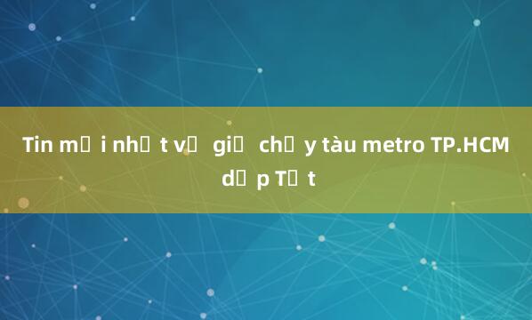 Tin mới nhất về giờ chạy tàu metro TP.HCM dịp Tết