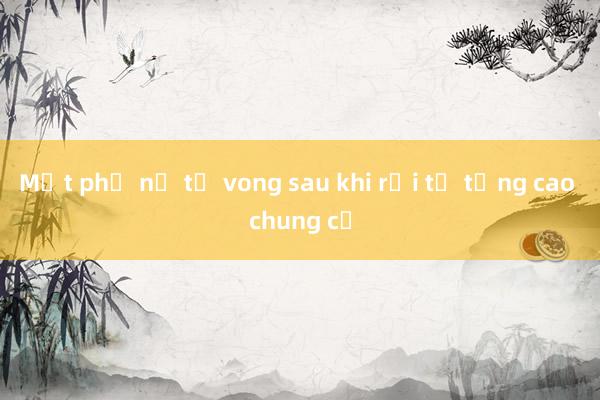 Một phụ nữ tử vong sau khi rơi từ tầng cao chung cư