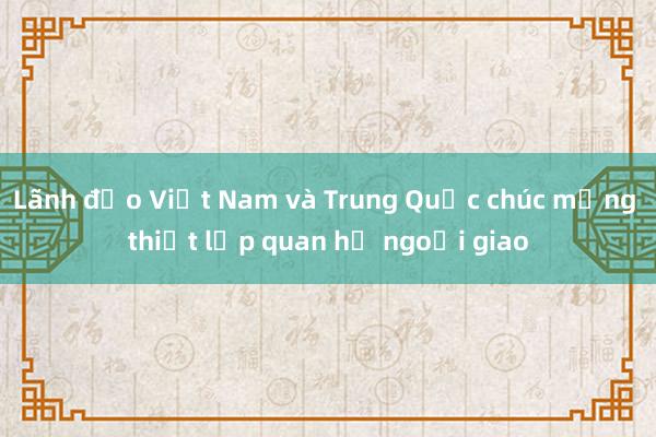 Lãnh đạo Việt Nam và Trung Quốc chúc mừng thiết lập quan hệ ngoại giao