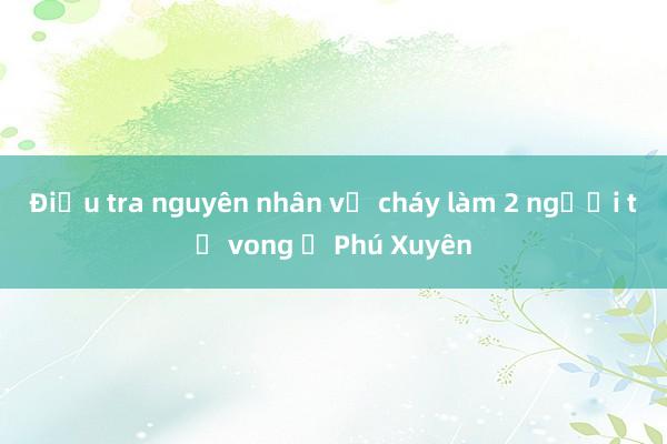 Điều tra nguyên nhân vụ cháy làm 2 người tử vong ở Phú Xuyên