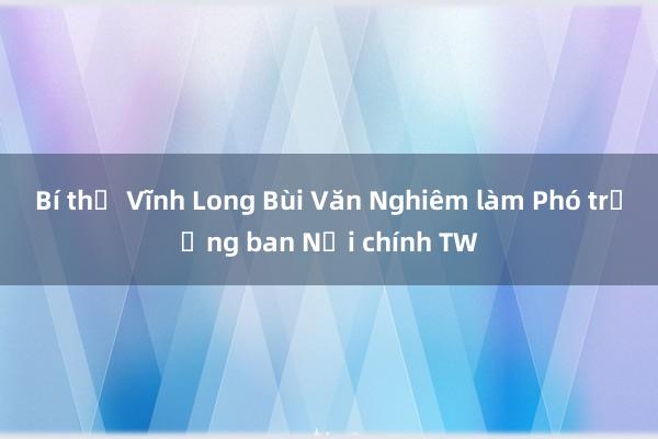 Bí thư Vĩnh Long Bùi Văn Nghiêm làm Phó trưởng ban Nội chính TW