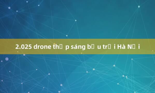 2.025 drone thắp sáng bầu trời Hà Nội