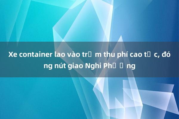 Xe container lao vào trạm thu phí cao tốc， đóng nút giao Nghi Phương