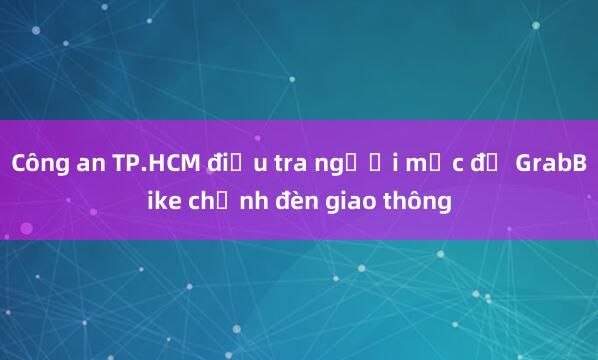 Công an TP.HCM điều tra người mặc đồ GrabBike chỉnh đèn giao thông