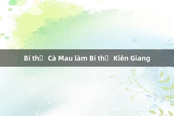 Bí thư Cà Mau làm Bí thư Kiên Giang