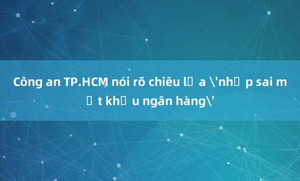 Công an TP.HCM nói rõ chiêu lừa 'nhập sai mật khẩu ngân hàng'