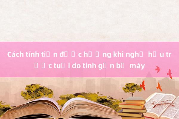 Cách tính tiền được hưởng khi nghỉ hưu trước tuổi do tinh gọn bộ máy