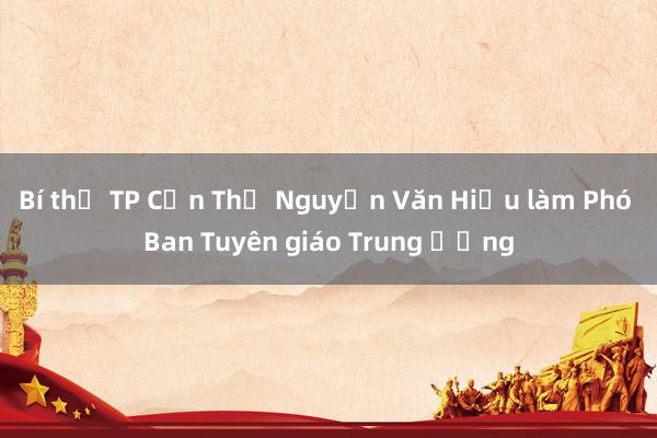 Bí thư TP Cần Thơ Nguyễn Văn Hiếu làm Phó Ban Tuyên giáo Trung ương