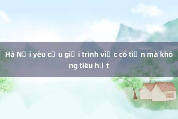 Hà Nội yêu cầu giải trình việc có tiền mà không tiêu hết