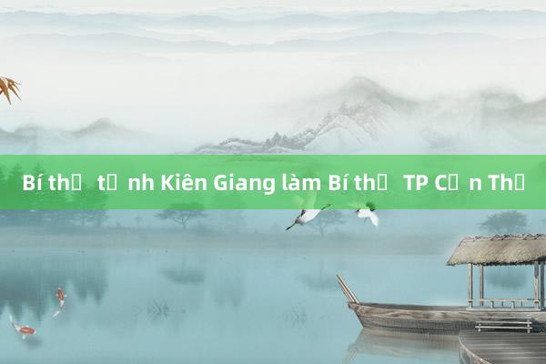 Bí thư tỉnh Kiên Giang làm Bí thư TP Cần Thơ