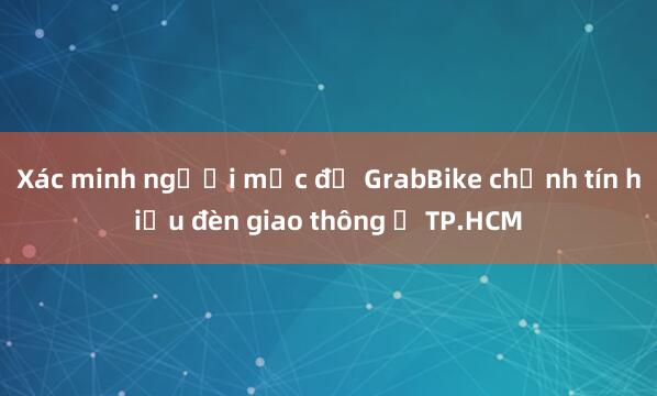 Xác minh người mặc đồ GrabBike chỉnh tín hiệu đèn giao thông ở TP.HCM