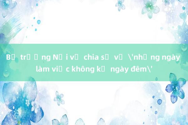 Bộ trưởng Nội vụ chia sẻ về 'những ngày làm việc không kể ngày đêm'