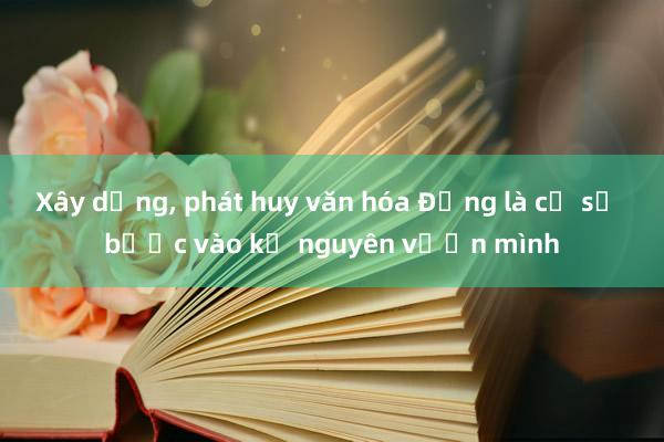 Xây dựng， phát huy văn hóa Đảng là cơ sở bước vào kỷ nguyên vươn mình