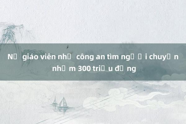 Nữ giáo viên nhờ công an tìm người chuyển nhầm 300 triệu đồng