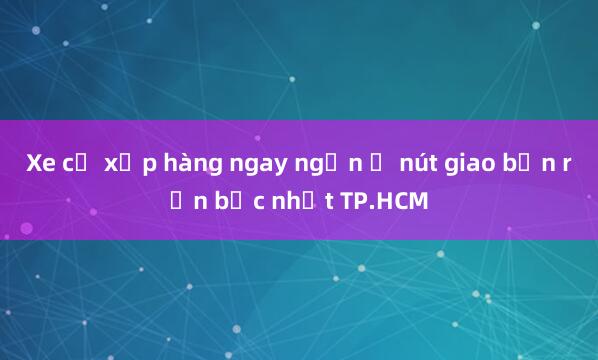 Xe cộ xếp hàng ngay ngắn ở nút giao bận rộn bậc nhất TP.HCM